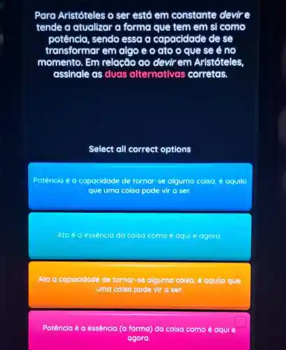 Para Aristóteles o ser está em constante devire
tende a atualizar a forma que tem em si como
potência , sendo essa a capacidade de se
transformar em algo e o ato o que se é no
momento. Em relação ao devirem Aristóteles,
assinale as duas alternativas corretas.
Select all correct options
Potência acute (e)a capacidade de tornar-se alguma coisa, é aquilo
que uma coisa pode vir a ser.
Ato é a essência do coisa como é aqui e agora
Ato a capacidade de tornar-se alguma colsa, é aqullo que
uma coisa pode vir a ser.
square 
Potência é a essência (a forma)da coisa como é aqui e
agora.
square