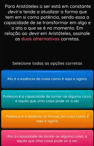 Para Aristóteles o ser está em constante
devir e tende a atualizar a forma que
tem em si como potência , sendo essa a
capacidade e de se transformar em algo e
ato o que se é no momento . Em
relação ao devir em Aristóteles , assinale
as duas alternative s corretas
Selecione todas as opçōes corretas
Ato é a essência da coisa como é aqui e agora
Potência é a capacidade de tornar -se alguma coisa
aquilo que uma coisa pode vir a ser.
Potência é a essência (a forma ) da coisa como
aqui e agora.
Ato a capacidade de tornar -se alguma coisa, é
aquilo que uma coisa pode vir a ser.