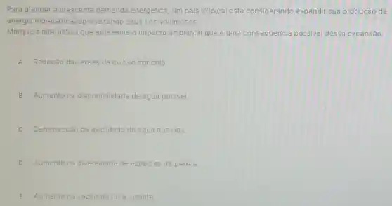 Para atender à crescente demanda energética, um pais tropical está considerando expandir sua produção de
energia hidrelétric diaproveitando seus rios volumosos.
Marque a alternativa que apresenta o impacto ambiental que é uma consequência possivel dessa expansão.
A Redução das áreas de cultivo agricola.
B Aumento na disponibilidade de agua potável.
C Deterioração da qualidade da agua nos rios.
D Aumento na diversidade de espécies de peixes.
E Aumento na vazão do rio a jusante.