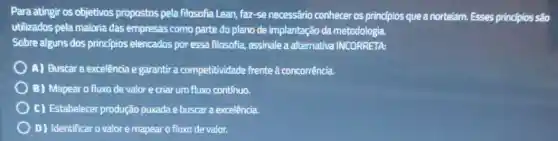 Para atingir os objetivos propostos pela filosofia Lean, faz-se necessário conhecer os princípios que a nortelam. Esses principios são
utilizados pela maioria das empresas como parte do plano de implantação da metodologia.
Sobre alguns dos princípios elencados por essa filosofia,assinale a alternativa INCORRETA:
A) Buscar a excelência e garantir a competitividade frente à concorrência.
B) Mapear o fluxo de valor e criar um fluxo contínuo.
c) Estabelecer produção purada e buscara excelência.
D) Identificar o valor e mapear o fluxo de valor.