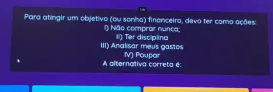 Para atingir um objetivo (ou sonho)financeiro, devo ter como ações:
I) Não comprar nunca;
II) Ter disciplina
III) Analisar meus gastos
IV) Poupar
A alternativa correta é: