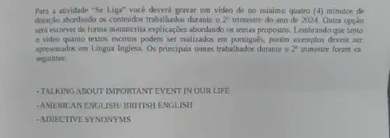 Para a atividade "Se Liga" você deverá gravar um video de no minimo quatro (4) minutos de
duração abordando os contetidos trabalhados durante o 2^circ  trimestre do ano de 2024 Outra opção
será escrever de forma manuscrita explicações abordando os temas propostos. Lembrando que tanto
video quanto textos escritos podem ser realizados em português, porém exemplos devem ser
apresentados em Lingua Inglesa Os principais temas trabalhados durante o 2^circ  trimestre foram os
seguintes:
-TALKING ABOUT IMPORTANT EVENT IN OUR LIFE
-AMERICAN ENGLISH/ BRITISH ENGLISH
-ADJECTIVE SYNONYMS