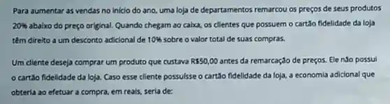 Para aumentar as vendas no inicio do ano, uma loja de departamentos remarcou os preços de seus produtos
20%  abaixo do preço original. Quando chegam ao calxa, os clientes que possuem o cartão fidelidade da loja
têm direito a um desconto adicional de 10%  sobre o valor total de suas compras.
Um diente deseja comprar um produto que custava R 50,00 antes da remarcação de preços. Ele nào possui
cartão fidelidade da loja. Caso esse cliente possulsse o cartão fidelidade da loja, a economia adicional que
obterla ao efetuar a compra, em reals sería de: