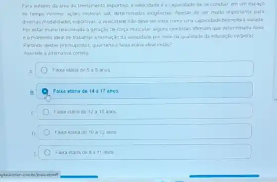 Para autores da area do treinamento esportivo. a velocidade é a capacidade de se conduir: em um espaco
de tempo minimo. açbes motoras sob determinadas exigencias. Apesar de ser muito importante para
diversas modalidades esportivas.velocidade nào deve ser vista como uma capacidade biomotora isolada
Por estar muto relacionada a geração de força muscular; alguns cientistas afirmam que determinada faca
e o momento ideal de trabalhar a formação da velocidade por meio da qualidade da educação corporal
Partindo destes pressupostos qual seria a faxa etâna ideal entào?
Assinale a alternativa correta
Faixa etana de 5 a 8 anos
Faixa etaria de 1417 anos
Faixa etaria de 12 a 15 anos
Faixa etana de 10 a 13 anos
Faixa etaria de 8 a 11 anos