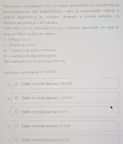 Para avaliar a adaptação das condições de trabalho às características
psicofisiológicas dos trabalhadores, cabe ao empregador realizar a
análise ergonômica do trabalho, devendo a mesma abordar, no
minimo, as condições de trabalho.
Com base nestas informações e no conteúdo observado em sala de
aula, verifique as alineas abaixo:
1-Esforço físico
II-Picada de cobra.
III-Trabalho de turno e noturno
IV-Curtas jornadas de trabalho
São exemplos de Riscos ergonômicos.
Assinale a alternativa CORRETA:
A
Estão corretas apenas I , II e IV.
Estão corretas apenas 1,111 e IV.
Estão corretas apenas I e III
Estão corretas	III e IV.
Estão corretas apenas II e IV.