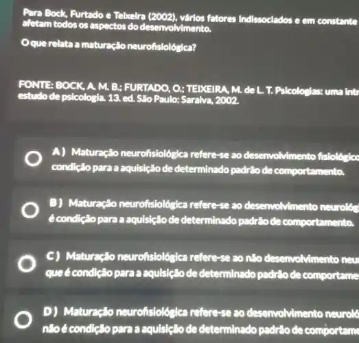 Para Bock.Furtado e Telxelra (2002), várlos fatores Indissociados e em constante
afetam todos os aspectos do desenvolvimento.
Oque relata a maturação neurofisiológica?
FONTE BOCK A. M. B;FURTADO, O ; TEIXEIRA, M. de L. T. Psicologias:uma intr
estudode psicologia. 13. ed.São Paulo:Saraiva, 2002.
A) Maturação neurofisiológica refere-se ao desenvolvimer to fisiológicc
condição para a aquisição de determinado padrāo de comportamento.
B) Maturação neurofisiológ ca refere-se ao desenvolvime nto neurolón
é condição para a aquisição de determinado padrio de comportamento.
C) Maturação neurofisiológica refere-se ao não desenvolving nto new
queécondle Go para a aquisição de determinado padriode comportame
D) Maturação neurofislológica refere-se ao deservolvimento neurolo