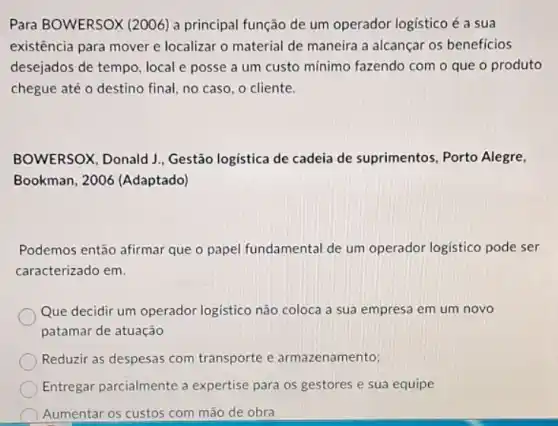 Para BOWERSOX (2006) a principal função de um operador logistico é a sua
existência para mover e localizar o material de maneira a alcançar os beneficios
desejados de tempo, local e posse a um custo mínimo fazendo com o que o produto
chegue até o destino final, no caso, o cliente.
BOWERSOX, Donald J , Gestão logistica de cadeia de suprimentos, Porto Alegre,
Bookman, 2006 (Adaptado)
Podemos então afirmar que o papel fundamental de um operador logistico pode ser
caracterizado em.
Que decidir um operador logistico não coloca a sua empresa em um novo
patamar de atuação
Reduzir as despesas com transporte e armazenamento;
Entregar parcialmente a expertise para os gestores e sua equipe
Aumentar os custos com mão de obra