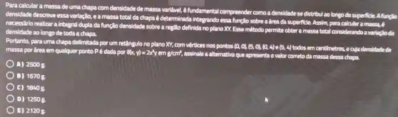 Para calcular a massa de uma chapa com densidade de massa variavel, é fundamental compreender como a densidade se distribui ao longo da superficie . A função
densidade descreve essa variação, e a massa total da chapa é determinada integrando essa função sobre a frea da superficie.Assim, para calcular a massa, é
necessário realizar a integral dupla da função densidade sobre a região definida no plano XY.Esse mêtodo permite obter a massa total considerando a variação da
densidade ao longo de toda a chapa.
Portanto , para uma chapa delimitada por um retângulo no plano XY, com vértices nos pontos
(0,0),(5,0),(0,4) e (5,4) todos em centimetros , e cuja densidade de
massa por frea em qualquer ponto Pé dada por 8(x,y)=2x^3yemg/cm^2
, assinale a alternativa que apresenta o valor correto da massa dessa chapa.
A) 2500g.
) B) 1670g.
C) 1840g.
) D) 1250g.
E) 2120g.