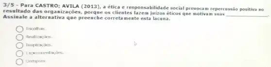 Para CASTRO : AVILA (2013), a ética e res ponsabilidade social provocam repercussão positiva no
resultado das organizaçōes porque os clientes fazem juízos éticos que motivam suas
__
Assinale a alternativa que preenche correta mente esta lacuna.
Escolhas.
Realizaçōes.
Inspiraçōes.
Experimentaçōes.
Compras.