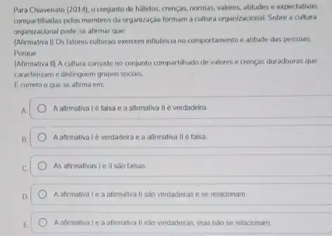 Para Chavenato (2014), 0 conjunto de hábitos, crençax,normas, valores, attitudes o expectativas
compartilhadas pelos membros da organização formam a cultura organizacional. Sobre a cultura
organizacional pode-se afirmar que:
(Afirmativa I) Os fatores culturais exercem influência no comportamento e atitude das pessoas.
Porque
(Afirmativa II) A cultura consiste no conjunto compartilhado de valores e crencas duradouras que
caracterizam e distinguem grupos sociais.
Ecorreto o que se afirma em
A afirmativa Ié falsa e a afirmativa II é verdadeira.
A afirmaliva Lé verdadeira e a afirmativa II é falsa.
As afirmativas Tell sào falsas.
A afimativa Lea afimallya II sao verdadeiras e se relacionam
A afimativa Le a afirmativa II sao verdadeiras, mas nào se relacionam.