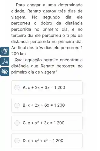 Para chegar a uma determinada
cidade , Renato gastou três dias de
viagem . No segundo dia ele
percorreu o dobro da distância
percorrida no primeiro dia, e no
terceiro dia ele percorreu o triplo da
distância percorrida no primeiro dia.
Ao final dos três dias ele percorreu 1
200 km.
Qual equação permite encontrar a
distância que Renato percorreu no
primeiro dia de viagem?
A. x+2x+3x=1200
B x+2x+6x=1200
C x+x^2+3x=1200
D. x+x^2+x^3=1200