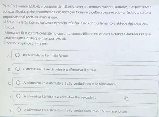 Para Chiavenato (2014), 0 conjunto de hábitos, crenças normas, valores, atitudes e expectativas
compartihadas pelos membros da organização formam a cultura organizacional. Sobre a cultura
organizacional pode-se afirmar que:
(Afirmativa I) Os fatores culturais exercem influência no comportamento e atitude das pessoas.
Porque
(Afirmativa II) A cultura consiste no conjunto compartilhado de valores e crenças duradouras que
caracterizam e distinguem grupos sociais.
Ecorreto o que se afirma em:
As afirmativas I e II sào falsas.
A afirmativa 1é verdadeira e a afirmativa IIé falsa.
A afirmativa Le a afirmativa II sao verdadeiras e se relacionam.
Aafirmativa 1é falsa e a afirmativa IIé verdadeira.
A afirmatival o a afirmativa II são verdadeiras, mas nào se relacionam.