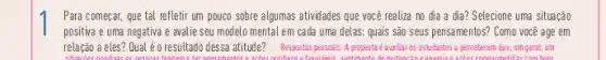 Para começar, que tal refletir um pouco sobre algumas atividades que você realiza no dia a địa? Selecione uma situação
positiva e uma negativa e avalie seu modelo mental em cada uma delas: quais são seus pensamentos? Como você age em
relação a eles? Qual éo resultado dessa atitude?Respostas pessoais. A proposta é austilar os estudantes a perceberem que, em geral, em
as com home