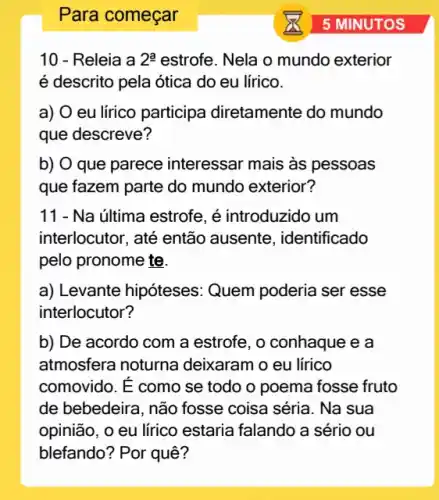 Para começar
10 - Releia a 2^a estrofe. Nela o mundo exterior
é descrito pela ótica do eu lírico.
a) O eu lírico participa diretamente do mundo
que descreve?
b) O que parece interessar mais às pessoas
que fazem parte do mundo exterior?
11 - Na última estrofe , é introduzido um
interlocutor, até então ausente, identificado
pelo pronome te.
a) Levante hipóteses : Quem poderia ser esse
interlocutor?
b) De acordo com a estrofe, o conhaque e a
atmosfera noturna deixaram o eu lirico
comovido. É como se todo o poema fosse fruto
de bebedeira, não fosse coisa séria. Na sua
opinião, o eu lírico estaria falando a sério ou
blefando? Por quê?