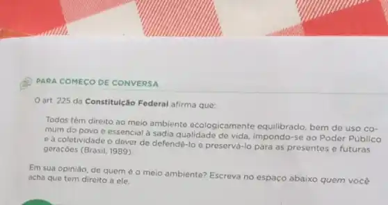 PARA COMECO DE CONVERSA
art. 225 da Constitulção Federal afirma que:
Todos têm direito ao meio ambiente ecologicamente equilibrado, bem de uso co-
mum do povo e essencial à sadia qualidade de vida, impondo-se ao Poder Público
e à coletividade o dever de defendê-lo e preservá-lo pàra as presentes e futuras
geraçōes (Brasil, 1989).
Em sua opinião, de quem é o meio ambiente? Escreva no espaco abaixo quem você
acha que tem direito a ele.