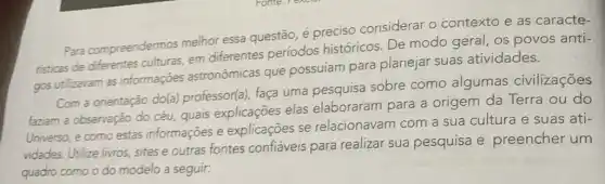 Para compreendermos melhor essa questão, é preciso considerar o contexto e as caracte-
risticas de diferentes culturas, em differentes periodos históricos. De modo geral, os povos anti-
gos utilizavam as informações astronômicas que possuíam para planejar suas atividades.
Com a orientação do(a)professor(a), faça uma pesquisa sobre como algumas civilizações
faziam a observação do céu, quais explicações elas elaboraram para a origem da Terra ou do
Universo, e como estas informações e explicações se relacionavam com a sua cultura e suas ati-
vidades. Utilize livros sites e outras fontes confiáveis para realizar sua pesquisa e preencher um
quadro como o do modelo a seguir: