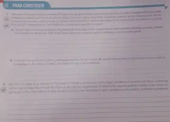 PARA CONSTRUIR
1 Nosanos 1930, apos a eleição indiretade Vargas,dois grupos politicos polarizavam se entresi:a Ação Integralista Brasileira (AB).
voltada ao espectro politico da direita, e a Aliança Nacional Libertadora (ANI), voltada ao espectro politico da esquerda Recen-
temente, há uma discussao acirrada no campo politico brasileiro. Assim como falou-se em polarização no contexto varguista,
hoje usa-se o mesmo termo. Com base nisso responda as questoes a seguir:
a) Apontequais eram osprincipais pontos defendidos por cada um dos gruposque se contrapunham ideológica e politicamente
no contexto da decada de 1930. Além disso relacione essa polarização ao contexto internacional vigente.
__
b) A	do que fol dito sobre a polarização politica nos dias atuais, dê sua opiniao e
e Ideologicos de ambos os "lados", com base em seus conhecimentos.
__
Em 1931, fol criada uma importante instituçdo vinculada a inclusáo social dos negros brasileiros. Essa institução ficou conhecida
como a Frente Negra Brasileira (FNB). Explique por que essa organização foi importante naquele periodo histórico e por que a or-
ganização politica dos negros negras brasileiros ainda se faz necessária no atual contextosociale politico. Justifique sua resposta.
__