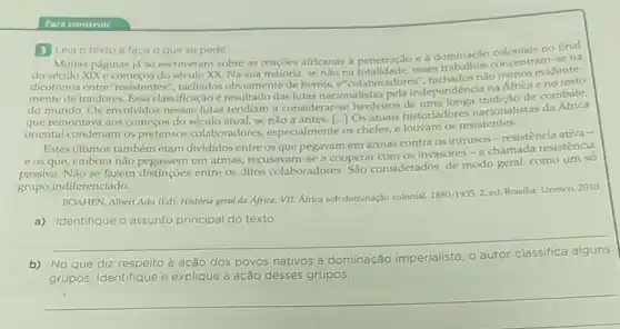 Para construir
3 Leia o texto e faca o que se pede.
Muitas se na páginas já se escreveram sobre as reações africanas à penetração e à dominação coloniais no
e comecos do século XX. Na sua maioria, se não esses concentram
entre"resistentes", tachados obviamente de heróis e"colaboradores'nào menos evidente-
traidores. Essa classificação é resultadodas lutas nacionalistas pela independência na Africa e no
que remontava aos começos do século atual, se não a antes.[Os atuais historiadores nacionalistas da
oriental condenam os pretensos colaboradores especialmente os chefes, e louvam os resistentes.
Estes últimos também eram divididos entre os que pegavam em armas contra os intrusos-resistência ativa -
e os que, embora não pegassem em armas recusavam-se a cooperar com os invasores-a chamada resistência
passiva. Não se fazem distinções entre os ditos colaboradores São considerados, de modo geral, como um só
grupo indiferenciado.
BOAHEN, Albert Adu (Ed)História geral da Africa VII: Africa sob dominação colonial,
1880-1935.2.ed
Brasilia: Unesco, 2010.
a) Identifique o assunto principal do texto.
__
b) No que diz respeito à ação
dos povos nativos à dominação imperialista o autor
grupos. Identifique e explique a ação desses grupos.
__