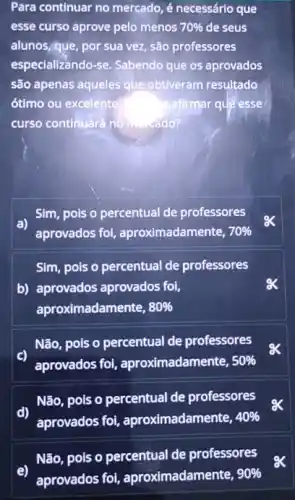 Para continuar no mercado é necessário que
esse curso aprove pelo menos 70%  de seus
alunos,que, por sua vez, são professores
especializando-se. Sabendo que os aprovados
são apenas aqueles que obtiveram resultado
ótimo ou excelente	afirmar que esse
curso continuará no mado?
Sim, pois o percentual de professores
aprovados foi aproximadamente, 70% 
Sim, pois o percentual de professores
b) aprovados aprovados fol,
aproximadamente, 80% 
Não, pois o percentual de professores
aprovados foi aproximadamente, 50% 
Não, pois o percentual de professores
d)
aprovados foi aproximadamente, 40% 
Não, pois o percentual de professores
e)
aprovados foi aproximadamente, 90%