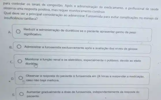 para controlar os sinais de congestão. Após a administração do medicamento, o profissional de saúde
observa uma resposta positiva, mas requer monitoramento contínuo.
Qual deve ser a principal consideração ao administrar Furosemida para evitar complicações no manejo da
insuficiência cardiaca?
Reduzir a administração de diuréticos se o paciente apresentar ganho de peso
significativo.
Administrar a furosemida exclusivamente após a avaliação dos niveis de glicose.
Monitorar a função renal e os eletrólitos especialmente o potássio devido ao efeito
diurétin
Observar a resposta do paciente à furosemida em 24 horas e suspender a medicação,
caso não haja melhora.
Aumentar gradualmente a dose de furosemida independentemente da resposta do
paciente.