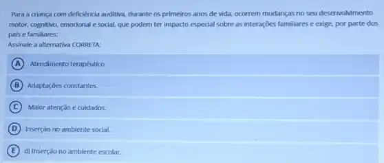 Para a criança com deficiencia auditiva, durante os primeiros anos de vida.ocorrem mudanças no seu desenvolvimento
motor, cognitivo, emodonal e social, que podem ter impacto especial sobre as interações familiares e exige.por parte dos
pais e familiares:
Assinale a alternativa CORRETA
A Atendimento terapêutico
B Adaptações constantes.
C Maior atenção e cuidados.
D Inserção no ambiente social.
E d) Inserção no ambiente escolar.