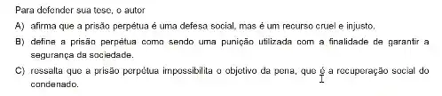 Para defender sua tese , o autor
A) afirma que a prisão perpétua é uma defesa social, mas é um recurso cruel e injusto.
B) define a prisão perpetua como sendo uma punição utilizada com a finalidade de parantir a
sagurança da sociedade.
C) ressalta que a prisão porpétua impossibilita o objetivo da pena, que g a recuperação social do
condenado.