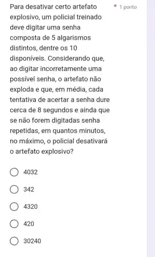 Para desativar certo artefato
explosivo, um policial treinado
deve digitar uma senha
composta de 5 algarismos
distintos, dentre os 10
disponíveis . Considerando que,
ao digitar incorretamente uma
possivel senha , o artefato não
exploda e que , em média, cada
tentativa de acertar a senha dure
cerca de 8 segundos e ainda que
se não forem digitadas senha
repetidas, em quantos minutos,
no máximo, o policial desativará
artefato explosivo?
4032
342
4320
420
3024
1 ponto