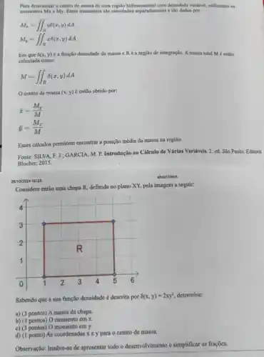 Para determinar o centro de massa de uma regilo bidimensional com densidade variavel.utilizamos os
momentos Mx e My.Esses momentos salo calculados separadamente e sao dados por:
M_(a)=iint _(R)ydelta (x,y)dA
M_(v)=iint _(R)xdelta (x,y)dA
Em que delta (x,y) é a função densidade da massa e Ré a região de integração. A massa total M é então
calculada como:
M=iint _(R)delta (x,y)dA
centro de massa (x,y) é então obtido por:
bar (x)=(M_(y))/(M)
bar (y)=(M_(x))/(M)
Esses cálculos permitem encontrar a posição média da massa na região.
Fonte: SILVA, F. J.: GARCIA, M. P.Introdução ao Cálculo de Várias Variáveis. 2.ed. São Paulo: Editora
Blucher, 2015.
28/10/2024 00:28
aboutblank
Considere então uma chapa R, definida no plano XY, pela imagem a seguir:
Sabendo que a sua função densidade é descrita por
8(x,y)=2xy^2 determine:
a) (3 pontos) A massa da chapa.