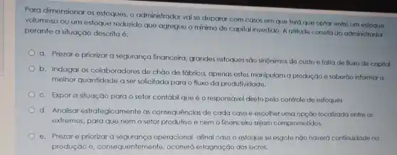 Para dimensionar os estoques, o administrador vai se deparar com casos em que terá que optar entre um
volumoso ou um estoque reduzido que agregue o mínimo de capital investido. A atitude correta do administrador
perante a situação descrita é:
a. Prezare priorizar a segurança financeira, grandes estoques são sinônimos de custo e falta de fluxo de capital.
b. Indagar os colaboradores de chão de fábrica , apenas estes manipulam a produção e saberão informar a
melhor quantidade a ser solicitada para o fluxo da produtividade.
c. Expor a situação para o setor contábil que é o responsável direto pelo controle de estoques
d. Analisar estrategicamente as consequências de cada caso e escolher uma opção localizada entre os
extremos, para que nem o setor produtivo e nem o financeir sejam comprometidos.
e. Prezare priorizar a segurança operacional, afinal caso o estoque se esgote não haverá continuidade na
produção e , consequenter nente, ocorrerá estagnação dos lucros.