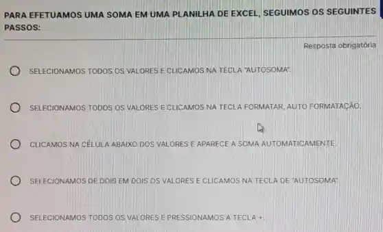 PARA EFETUAMOS UMA SOMA EM UMA PLANILHA DE EXCEL, SEGUIMOS OS SEGUINTES
PASSOS:
SELECIONAMOS TODOS OS VALORES E CLICAMOS NA TECLA "AUTOSOMA".
SELECIONAMOS TODOS OS VALORES E CLICAMOS NA TECL A FORMATAR, AUTO FORMATACÃO.
CLICAMOS NA CELULA ABAIXO DOS VALORES E APARECE A SOMA AUTOMATICAMENTE
SELECIONAMOS DE DOIS EM DOIS OS VALORES E CLICAMOS NA TECLA DE "AUTOSOMA"
SELECIONAMOS TODOS OS VALORES E PRESSIONAMOS A TECLA +.