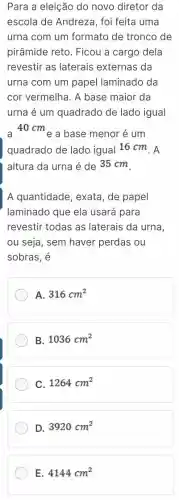 Para a eleição do novo diretor da
escola de Andreza , foi feita uma
urna com um formato de tronco de
pirâmide reto. Ficou a cargo dela
revestir as laterais externas da
urna com um papel laminado da
cor vermelha. A base maior da
urna é um quadrado de lado igual
a 40 cme a base menor é um
quadrado de lado igual 16 cm. A
altura da urna é de 35 cm.
A quantidade, exata , de papel
laminado que ela usará para
revestir todas as laterais da urna,
ou seja, sem haver perdas ou
sobras, é
A. 316cm^2
B. 1036cm^2
C. 1264cm^2
D. 3920cm^2
E. 4144cm^2