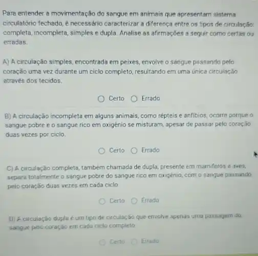 Para entender a movimentação do sangue em animais que apresentam sistema
circulatório fechado é necessário caracterizar a diferença entre os tipos de circulação:
completa , incompleta simples e dupla Analise as afirmações a seguir como certas ou
erradas.
A) A circulação simples encontrada em peixes, envolve o sangue passando pelo
coração uma vez durante um ciclo completo resultando em uma única circulação
através dos tecidos.
Certo
Errado
B) A circulação incompleta em alguns animais como répteis e anfibios, ocorre porque o
sangue pobre e o sangue rico em oxigènio se misturam, apesar de passar pelo coração
duas vezes por ciclo.
Certo Errado
C) A circulação completa, também chamada de dupla presente em mamiferos e aves,
separa totalmente o sangue pobre do sangue rico em oxigênio, com o sangue passando
pelo coração duas vezes em cada ciclo.
Certo
Errado
D) A circulação dupla um tipo de circulação Go que envolve apenas uma passagem do
sangue pelo coração em cada ciclo completo
Errado
Certo