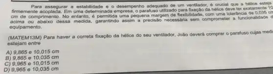 Para esteja
firmemente assegurar a estabilidade e o desempenho adequado de um ventilador , é crucial que a exatamente to
cm de comprimento. No entanto, é permitida uma pequena margem de flexibilidade, com uma tolerância
acima ou abaixo dessa medida, garantindo assim a precisão necessária sem comprometer a funcionalidade d
equipamento.
uso cujas medi
(MATEM13M) Para haver a correta fixação da hélice do
seu ventilador, João deverá comprar o parafuso
estejam entre
A) 9,865 e 10 ,015 cm
B) 9,865 e 10,035 cm
C) 9,965 e 10 .015 cm
D) 9,965 e 10,035 cm