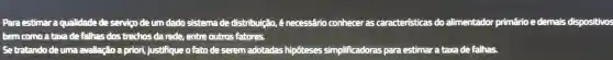 Para estimar a qualidade de serviço deum dado sistema de distribuição . 6 necessário conhecer as caracteristicas do alimentador primário e demais dispositivos
bem como atarade falhas dos trechos da rede, entre outros fatores.
Setratando deuma avaliação a priori justifique o fato de serem adotadas hipôteses simplificadoras para estimar a taxade falhas.