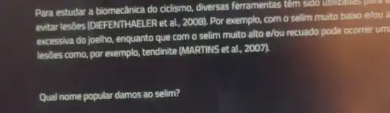 Para estudar a biomecânica do ciclismo, diversas ferramentas têm sido utilizatias palac
evitar lesôes (DIEFENTHAELER et al, 2008). Por exemplo com o selim muito baixo e/ou a
excessiva do joelho, enquanto que com o selim muito alto e/ou recuado pode ocorrer um
lesões como, por exemplo,tendinite (MARTINS et al., 2007).
Qual nome popular damos ao selim?