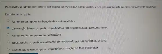 Para evitar a flambagem lateral por torção de estruturas comprimidas, a solução empregada no dimensionamento deve ser
Escolha uma opção
Aumento da rigidez de ligação das extremidades
Contenção lateral do perfil , impedindo a translação da sua face comprimida
Aumento do comprimento destravado
Substituição do perfil inicialmente dimensionado por um perfil mais esbelto
Contenção lateral do perfil , impedindo a rotação na face tracionada