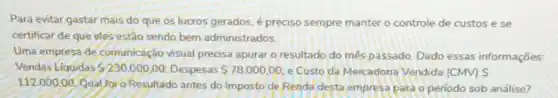 Para evitar gastar mais do que os lucros gerados, é preciso sempre manter o controle de custos e se
certificar de que eles estão sendo bem administrados
Uma empresa de comunicação visual precisa apurar o resultado do més passado. Dado essas informações
Vendas Liquidas 230.000,00 Despesas 78.000,00 e Custo da Mercadoria Vendida (CMV) S
112.000.00
Qual foro Resultado antes do Imposto de Renda desta empresa para o periodo sob análise?