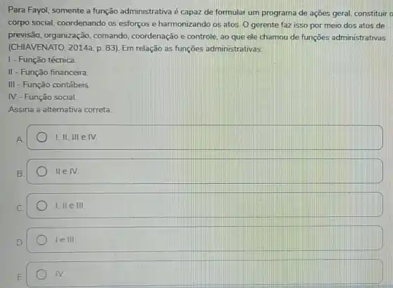 Para Fayol somente a função administrativa é capaz de formular um programa de açōes geral constituir
corpo social coordenando os esforços e harmonizando os atos. O gerente faz isso por meio dos atos de
previsão , organização comando , coordenação e controle, ao que ele chamou de funçoes administrativas
(CHIAVENATO , 2014a, p. 83). Em relação as funções administrativas:
I - Função técnica.
II - Função financeira.
III - Função contábeis.
IV - Função social.
Assina a alternativa correta
I, II, III e IV.
lleN.
1,Vert eVert vert 
1elll
IV.