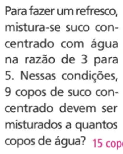 Para fazer um refresco,
m istura-se suco con-
cen trado com água
na raz ão de 3 para
5. Nessa s condições,
9 copo s de suco con-
centrado deve m ser
misturados a qu a ntos
copos de água? 15 cop