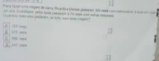 Para fazor uma viagem de carro, Rloardoe Denise gastaram 300 reals com combusival, 9 reals em cede
um dos 6 pedagios pelos quals passaram 676 reals com outras despesas.
Guantos reals ales gastaram, 80 todo, com essa viagem?
A 163 roals
square  375 reals
square  392 reals
D 447 resis.