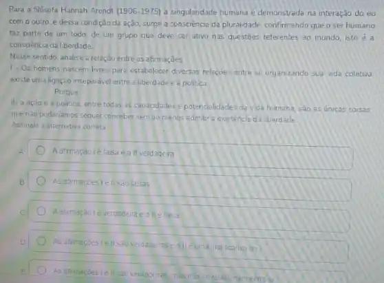 Para a filósofa Hannah Arendt (1906-1975) a singulandade humana e demonstrada na interação do eu
com o outro. e dessa condição da ação surge a consciência da pluralidade, confirmando queo ser humano
faz parte de um todo, de um grupo que deve ser ativo nas questoes referentes ao mundo, isto é a
consciencia da liberdade
Nesse sentido, analise a relação entre as afirmações
1- Os homens nascem livres para estabelecer diversas relaçoes entre si, organizando Sua vida coletiva
existe uma ligação inseparável entre a liberdade e a politica
Porque
II-a ação e a politica, entre todas as capacidades e potencialidade da vida humana, sao as unicas corsas
que nào poderiamos sequer conceber semao menos admitre existência da liberdade
Assinale a alternativa correta
A
Aafimação lé talsa eall verdadeira
As afirmaçoes le II Sao falsas
Aalimação lé verdaderaealle falsa
As afirmaçoes Lell sao verdaderase all eurna ustricalive dal
As afirmaçoes Lell são verdadeiras, mas nào se relacionam entres