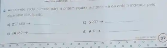 para fins didaticos.
4. Arredonde cada número para a ordem exata mais próxima da ordem indicada pelo
algarismo destacado
a) 297468 -I
__
c) 5237
__
b) 94782arrow 
d) 978 -
__
noventa e sete