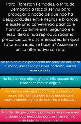 Para Florestan Fernades, o Mito da
Democracia Racial serviu para
propagar a noção de que não há
desigualda des entre negros e brancos
e existe uma convivencia pacifica e
harmônica entre eles . Segundo ele
essa ideia ainda reproduz racismo,
preconceitos e discriminac ões. Em qual
fator essa ideia se baseia ? Assinale a
única alternativ a correta.
No rato de que o preonceito raz parte da natureza
humana, não sendo possível portanto, mudar
esse cenário.
No fato de que alguns grupos não gostam de se
relacionar com os negros.
No fato de que após a abolição a população
negra não foi integrada à sociedade com
oportunidades dignas de trabalho e educação
No fato de que após a população negra recebeu
grandes oportunidade s para se inserirem na
sociedade de maneira diana.