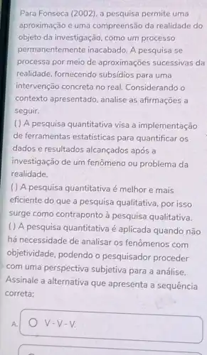 Para Fonseca (2002)a pesquisa permite uma
aproximação e uma compreensão da realidade do
objeto da investigação, como um processo
pern nanentemente inacabado. A pesquisa se
processa por meio de aproximações sucessivas da
realidade , fornecendo subsídios para uma
intervenção concreta no real.Considerando o
contexto apresentado, analise as, afirmações a
seguir.
( ) A pesquisa quantitativa visa a implementação
de ferramentas estatísticas para quantificar os
dados e resultados alcançados após a
investigação de um fenômeno ou problema da
realidade.
( ) A pesquisa quantitativa é melhor e mais
eficiente do que a pesquisa qualitativa , por isso
surge como contraponto à pesquisa qualitativa.
( ) A pesquisa quantitativa é aplicada quando não
há necessidade de analisar os fenômenos com
objetividade , podendo o pesquisador proceder
com uma perspectiva subjetiva para a análise.
Assinale a alternativa que apresenta a sequência
correta:
v-v-v