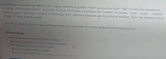 Para formarmos o Present Perfect em inglês, usamos o auxiliar "have" (ou sua variação "has" na terceira pessoa do
singular). Utilizamos também um verbo no Past Participle, a exemplo de "written'no grupo "write wrote-written"
(para os verbos regulares temos a terminação "ed"). São exemplos de uso do present perfect: "She has written many
books"e"I have baked a cake".
Assinale a alternativa que indica corretamente um dos u
usos do tempo verbal al mencionado acima
Alternativas
A Verdades permanentes ou acoes habituais
B) Acoes no passado com um resultado no presente
C) Para expressoes de tempo ja finalizado
D) Acoes em andamento no presente
E) Acoes no passado em que indicamos quands ocorreu