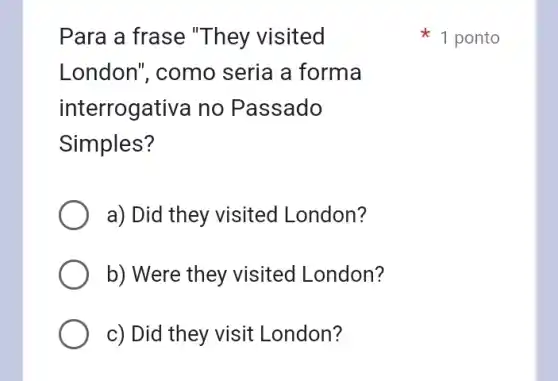 Para a frase "They visited
London", como seria a forma
interrogativa no Passado
Simples?
a) Did they visited London?
b) Were they visited London?
c) Did they visit London?
1 ponto