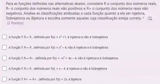 Para as funções definidas nas alternativas abaixo, considere Ro conjunto dos números reais,
R-o conjunto dos números reais não positivos e R+O conjunto dos números reais não
negativos. Analise as classificações atribuidas a cada função quanto a ela ser Injetora,
Sobrejetora ou Bijetora e escolha somente aquelas cuja classificação esteja correta.
(2 Pontos)
A função f:Rarrow R , definida por f(x)=x^3+1 é Injetora e não é Sobrejetora
A função f: Rarrow R , definida por f(x)=x^2-4 não é Injetora e é Sobrejetora
A função f: Rarrow R- definida por f(x)=-x^2+4x-4 não é Injetora e é Sobrejetora
A função f: Rarrow R , definida por f(x)=x-4 é Injetora e não é Sobrejetora
A função f: R+arrow R+ , definida por f(x)=2x é Bijetora