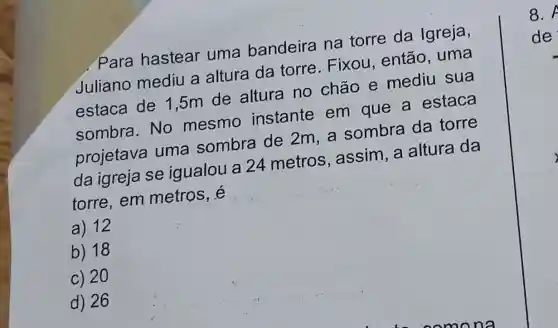 . Para hastear uma bandeira na torre da Igreja,
Juliano mediu a altura da torre.Fixou , então, uma
estaca de 1 ,5m de altura no chão e mediu sua
sombra.No mesmo instante em que a estaca
projetava uma sombra de 2m, a sombra da torre
da igreja se igualou a 24 metros , assim, a altura da
torre,em metros, é
a) 12
b) 18
c) 20
d) 26