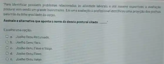 "Para identificar possiveis problemas relacionados ás atividade laborais e até mesmo esportivas a avaliaçǎo
postural vem sendo um grande instrumento. Em uma avaliação o profissional identificou uma projeção dos joelhos
para trás da linha gravidade do corpo.
Assinale a alternativa que aponta o nome do desvio postural citado. __
Escolha uma opção:
a. Joelho Genu Recurvado.
b. Joelho Genu Varo.
c. Joelho Genu Flexo e Valgo.
d. Joelho Genu Flexo
e. Joelho Genu Valgo