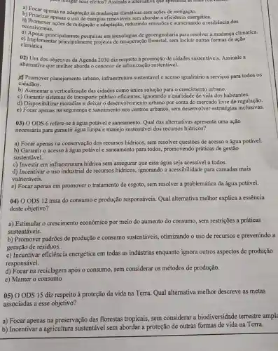 para imugar seus efeitos?Assinale a alternativa que apresenta as mais
abordar a eficiência energética
b) Priorizar answer adaptação às mudanças climáticas sem ações de mitigação.gética.
ecossistemas. ecossistemas....0es de mitigação e adaptação,reduzindo emissões e aumentando a resiliência dos
e) Implemenincipalmente pesquisas em tecnologias de geoengenharia para resolver a mudança climática.
climática.
climática nentar principalmente projetos de recuperação florestal, sem incluir outras formas de ação
02) Um dos objetivos da Agenda 2030 diz respeito à promoção de cidades sustentáveis. Assinale a
alternativa que melhor aborda o conceito de urbanização sustentável.
Promover planejamento urbano , infraestrutura sustentável e acesso igualitário a serviços para todos os
cidadãos.
b) Aumentar a verticalização das cidades como única solução para o crescimento urbano.
c) Garantir sistemas de transporte público eficientes, ignorando a qualidade de vida dos habitantes.
d) Disponibilizar moradias e deixar o desenvolvimento urbano por conta do mercado livre de regulação.
e) Focar apenas na segurança e saneamento nos centros urbanos, sem desenvolver estratégias inclusivas.
03) O ODS 6 refere -se à água potável e saneamento. Qual das alternativas apresenta uma ação
necessária para garantir água limpa e manejo sustentável dos recursos hidricos?
a) Focar apenas na conservação dos recursos hidricos, sem resolver questões de acesso a água potável.
b) Garantir o acesso à água potável e saneamento para todos.promovendo práticas de gestão
sustentável.
c) Investir em infraestrutura hídrica sem assegurar que essa água seja acessível:a todos.
d) Incentivar o uso industrial de recursos ignorando a acessibilidade para camadas mais
vulneráveis.
e) Focar apenas em promover o tratamento de esgoto, sem resolver a problemática da água potável.
04) 0 ODS 12 trata do consumo e produção responsáveis Qual alternativa melhor explica a essência
deste objetivo?
a) Estimular o crescimento econômico por meio do aumento do consumo, sem restrições a práticas
sustentáveis.
b) Promover padrões de produção e consumo sustentáveis otimizando o uso de recursos e prevenindo a
geração de residuos.
c) Incentivar eficiência energética em todas as indústrias enquanto ignora outros aspectos de produção
responsável.
d) Focar na reciclagem após o consumo, sem considerar os métodos de produção.
e) Manter o consumo
05) 0 ODS 15 diz respeito à proteção da vida na Terra Qual alternativa melhor descreve as metas
associadas a esse objetivo?
a) Focar apenas na preservação das florestas tropicais sem considerar a biodiversidade terrestre ampl
b) Incentivar a agricultura sustentável sem abordar a proteção de outras formas de vida na Terra.